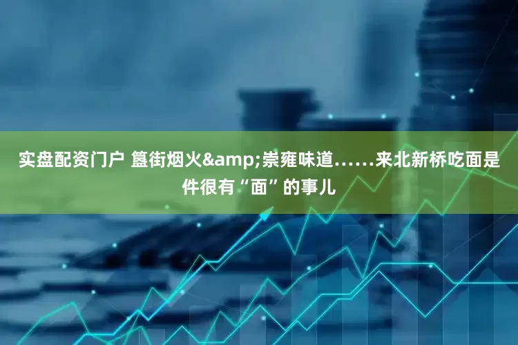 实盘配资门户 簋街烟火&崇雍味道……来北新桥吃面是件很有“面”的事儿