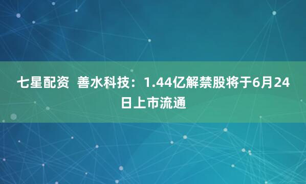 七星配资  善水科技：1.44亿解禁股将于6月24日上市流通