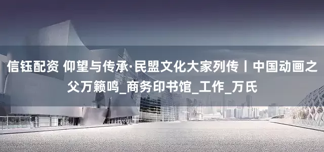 信钰配资 仰望与传承·民盟文化大家列传丨中国动画之父万籁鸣_商务印书馆_工作_万氏
