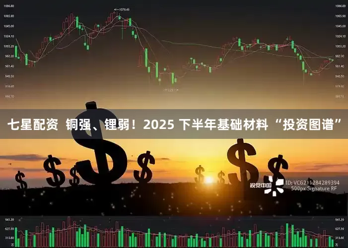 七星配资  铜强、锂弱！2025 下半年基础材料 “投资图谱”