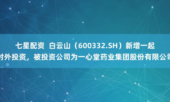 七星配资  白云山（600332.SH）新增一起对外投资，被投资公司为一心堂药业集团股份有限公司