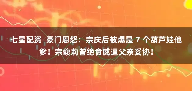 七星配资  豪门恩怨：宗庆后被爆是 7 个葫芦娃他爹！宗馥莉曾绝食威逼父亲妥协！