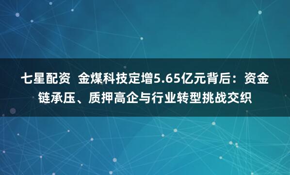 七星配资  金煤科技定增5.65亿元背后：资金链承压、质押高企与行业转型挑战交织