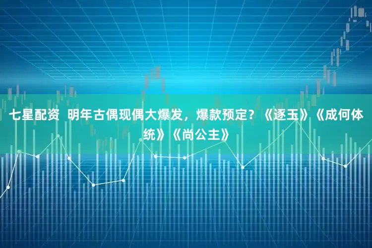 七星配资  明年古偶现偶大爆发，爆款预定？《逐玉》《成何体统》《尚公主》