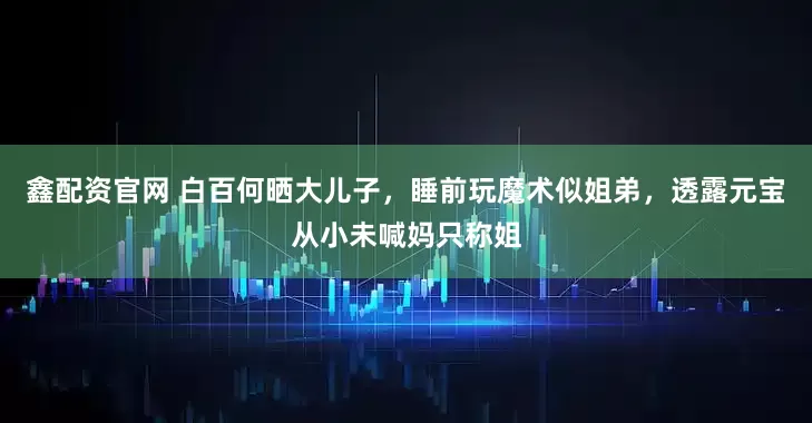 鑫配资官网 白百何晒大儿子，睡前玩魔术似姐弟，透露元宝从小未喊妈只称姐